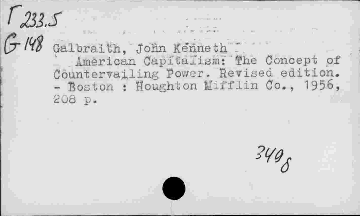 ﻿r233.S

Galbraith, John Kenneth
American Capitalism: ?he Concept of Countervailing Power. Revised edition. - Boston : Houghton Mifflin Co., 1956,
208 p.
6